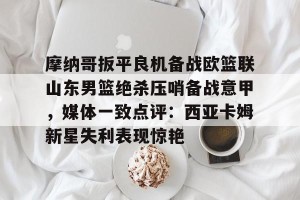 亚娱体育网页版-包含摩纳哥扳平良机备战欧篮联山东男篮绝杀压哨备战意甲，媒体一致点评：西亚卡姆新星失利表现惊艳的词条